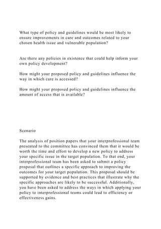 What type of policy and guidelines would be most likely to
ensure improvements in care and outcomes related to your
chosen health issue and vulnerable population?
Are there any policies in existence that could help inform your
own policy development?
How might your proposed policy and guidelines influence the
way in which care is accessed?
How might your proposed policy and guidelines influence the
amount of access that is available?
Scenario
The analysis of position papers that your interprofessional team
presented to the committee has convinced them that it would be
worth the time and effort to develop a new policy to address
your specific issue in the target population. To that end, your
interprofessional team has been asked to submit a policy
proposal that outlines a specific approach to improving the
outcomes for your target population. This proposal should be
supported by evidence and best practices that illustrate why the
specific approaches are likely to be successful. Additionally,
you have been asked to address the ways in which applying your
policy to interprofessional teams could lead to efficiency or
effectiveness gains.
 