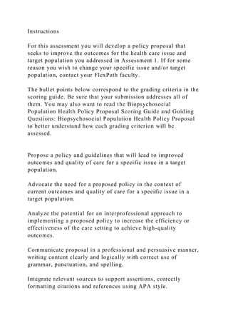 Instructions
For this assessment you will develop a policy proposal that
seeks to improve the outcomes for the health care issue and
target population you addressed in Assessment 1. If for some
reason you wish to change your specific issue and/or target
population, contact your FlexPath faculty.
The bullet points below correspond to the grading criteria in the
scoring guide. Be sure that your submission addresses all of
them. You may also want to read the Biopsychosocial
Population Health Policy Proposal Scoring Guide and Guiding
Questions: Biopsychosocial Population Health Policy Proposal
to better understand how each grading criterion will be
assessed.
Propose a policy and guidelines that will lead to improved
outcomes and quality of care for a specific issue in a target
population.
Advocate the need for a proposed policy in the context of
current outcomes and quality of care for a specific issue in a
target population.
Analyze the potential for an interprofessional approach to
implementing a proposed policy to increase the efficiency or
effectiveness of the care setting to achieve high-quality
outcomes.
Communicate proposal in a professional and persuasive manner,
writing content clearly and logically with correct use of
grammar, punctuation, and spelling.
Integrate relevant sources to support assertions, correctly
formatting citations and references using APA style.
 