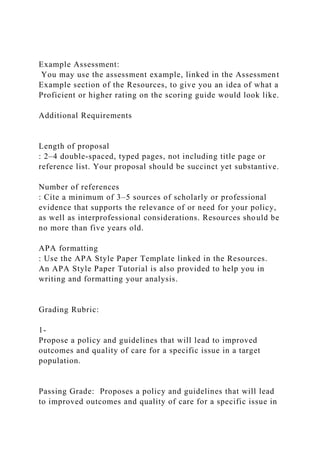 Example Assessment:
You may use the assessment example, linked in the Assessment
Example section of the Resources, to give you an idea of what a
Proficient or higher rating on the scoring guide would look like.
Additional Requirements
Length of proposal
: 2–4 double-spaced, typed pages, not including title page or
reference list. Your proposal should be succinct yet substantive.
Number of references
: Cite a minimum of 3–5 sources of scholarly or professional
evidence that supports the relevance of or need for your policy,
as well as interprofessional considerations. Resources should be
no more than five years old.
APA formatting
: Use the APA Style Paper Template linked in the Resources.
An APA Style Paper Tutorial is also provided to help you in
writing and formatting your analysis.
Grading Rubric:
1-
Propose a policy and guidelines that will lead to improved
outcomes and quality of care for a specific issue in a target
population.
Passing Grade: Proposes a policy and guidelines that will lead
to improved outcomes and quality of care for a specific issue in
 