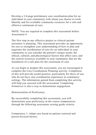 Develop a 3-4-page preliminary care coordination plan for an
individual in your community with whom you choose to work.
Identify and list available community resources for a safe and
effective continuum of care.
NOTE: You are required to complete this assessment before
Assessment 4.
The first step in any effective project or clinical patient
encounter is planning. This assessment provides an opportunity
for you to strengthen your understanding of how to plan and
negotiate the coordination of care for an individual in your
community as you consider the patient's unique needs; the
ethical, cultural, and physiological factors that affect care; and
the critical resources available in your community that are the
foundation of a safe plan for the continuum of care.
As you begin to prepare this assessment, you are encouraged to
complete the Care Coordination Planning activity. Completion
of this will provide useful practice, particularly for those of you
who do not have care coordination experience in community
settings. The information gained from completing this activity
will help you succeed with the assessment. Completing
formatives is also a way to demonstrate engagement.
Demonstration of Proficiency
By successfully completing this assessment, you will
demonstrate your proficiency in the course competencies
through the following assessment scoring guide criteria:
Competency 1: Adapt care based on patient-centered and
person-focused factors.
 