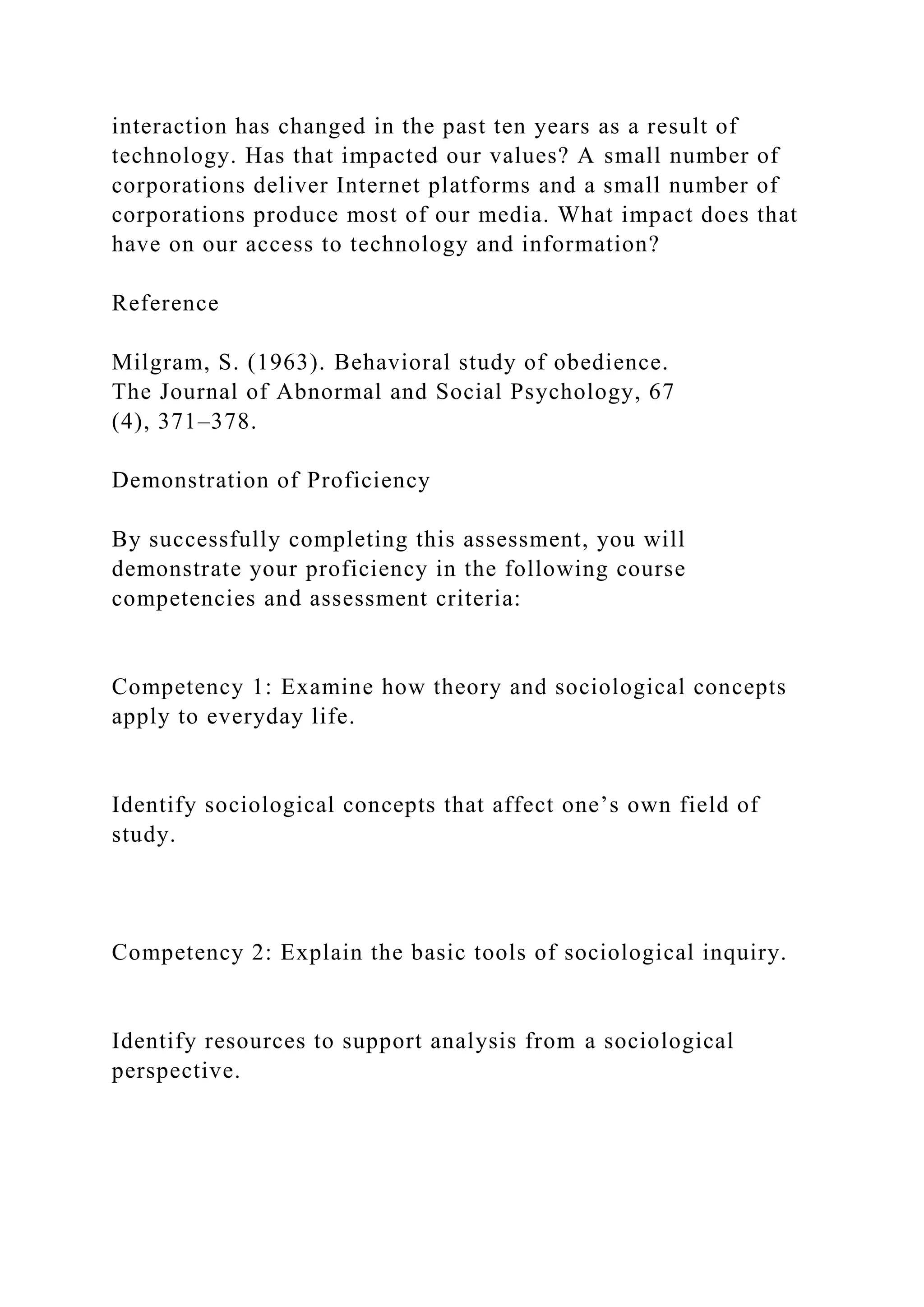 interaction has changed in the past ten years as a result of
technology. Has that impacted our values? A small number of
corporations deliver Internet platforms and a small number of
corporations produce most of our media. What impact does that
have on our access to technology and information?
Reference
Milgram, S. (1963). Behavioral study of obedience.
The Journal of Abnormal and Social Psychology, 67
(4), 371–378.
Demonstration of Proficiency
By successfully completing this assessment, you will
demonstrate your proficiency in the following course
competencies and assessment criteria:
Competency 1: Examine how theory and sociological concepts
apply to everyday life.
Identify sociological concepts that affect one’s own field of
study.
Competency 2: Explain the basic tools of sociological inquiry.
Identify resources to support analysis from a sociological
perspective.
 