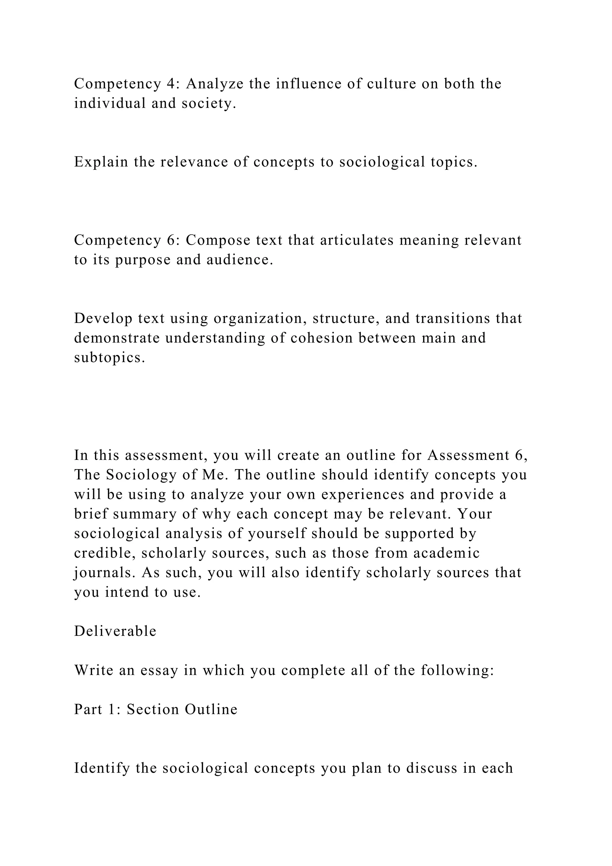 Competency 4: Analyze the influence of culture on both the
individual and society.
Explain the relevance of concepts to sociological topics.
Competency 6: Compose text that articulates meaning relevant
to its purpose and audience.
Develop text using organization, structure, and transitions that
demonstrate understanding of cohesion between main and
subtopics.
In this assessment, you will create an outline for Assessment 6,
The Sociology of Me. The outline should identify concepts you
will be using to analyze your own experiences and provide a
brief summary of why each concept may be relevant. Your
sociological analysis of yourself should be supported by
credible, scholarly sources, such as those from academic
journals. As such, you will also identify scholarly sources that
you intend to use.
Deliverable
Write an essay in which you complete all of the following:
Part 1: Section Outline
Identify the sociological concepts you plan to discuss in each
 