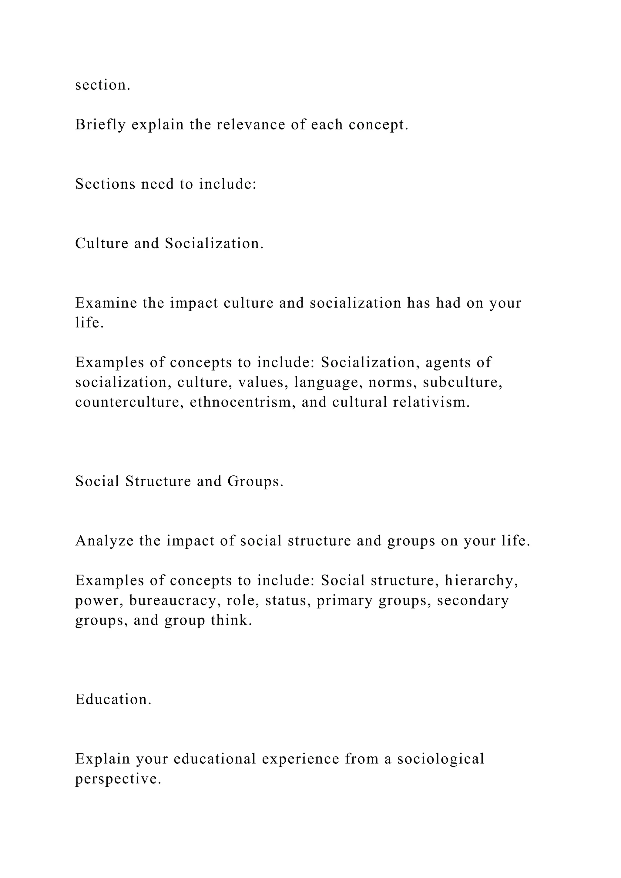 section.
Briefly explain the relevance of each concept.
Sections need to include:
Culture and Socialization.
Examine the impact culture and socialization has had on your
life.
Examples of concepts to include: Socialization, agents of
socialization, culture, values, language, norms, subculture,
counterculture, ethnocentrism, and cultural relativism.
Social Structure and Groups.
Analyze the impact of social structure and groups on your life.
Examples of concepts to include: Social structure, hierarchy,
power, bureaucracy, role, status, primary groups, secondary
groups, and group think.
Education.
Explain your educational experience from a sociological
perspective.
 