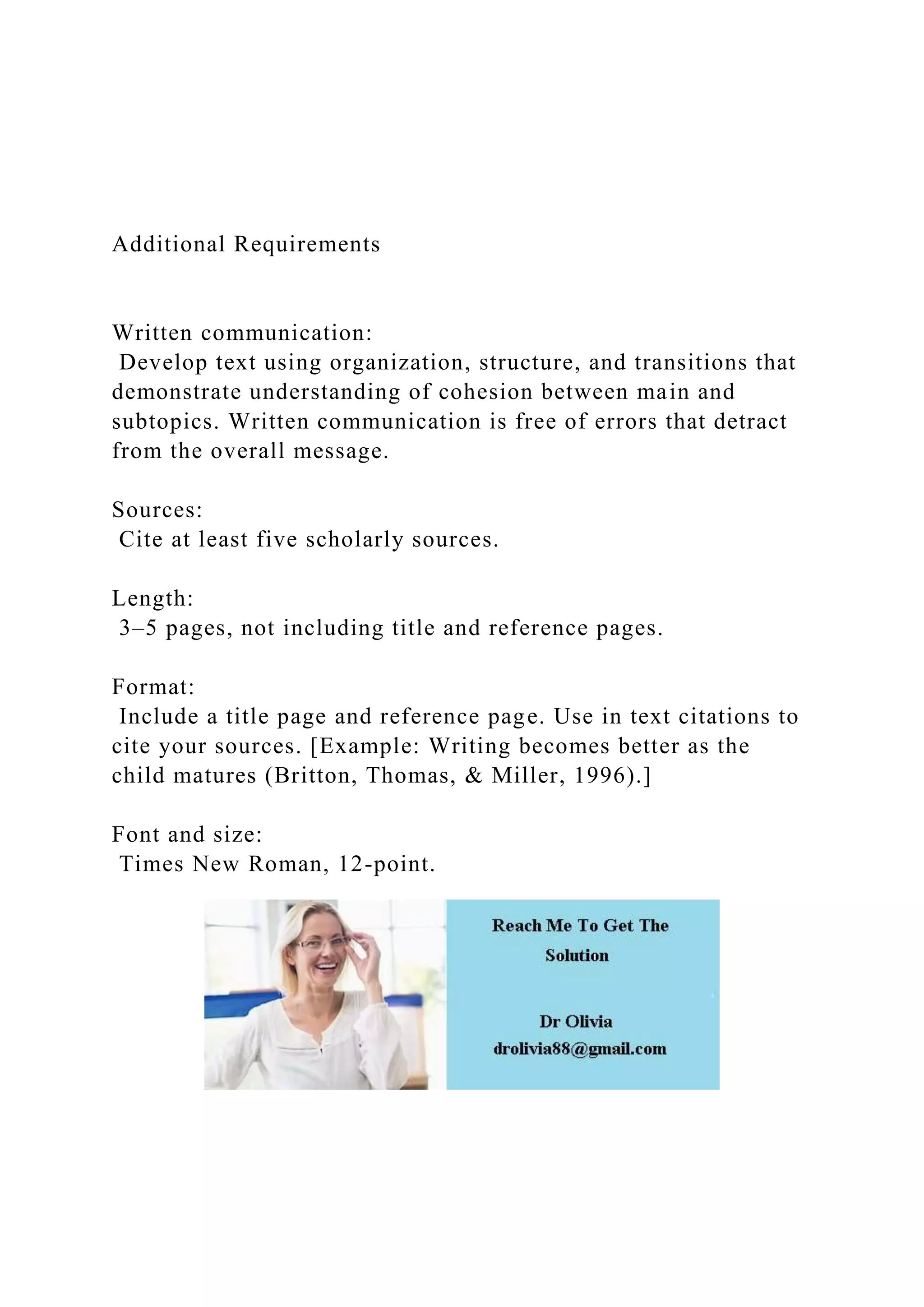 Additional Requirements
Written communication:
Develop text using organization, structure, and transitions that
demonstrate understanding of cohesion between main and
subtopics. Written communication is free of errors that detract
from the overall message.
Sources:
Cite at least five scholarly sources.
Length:
3–5 pages, not including title and reference pages.
Format:
Include a title page and reference page. Use in text citations to
cite your sources. [Example: Writing becomes better as the
child matures (Britton, Thomas, & Miller, 1996).]
Font and size:
Times New Roman, 12-point.
 