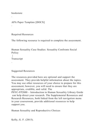 bookstore
.
APA Paper Template [DOCX]
.
Required Resources
The following resource is required to complete the assessment.
Human Sexuality Case Studies: Sexuality Confronts Social
Policy
|
Transcript
.
Suggested Resources
The resources provided here are optional and support the
assessment. They provide helpful information about the topics.
You may use other resources of your choice to prepare for this
assessment; however, you will need to ensure that they are
appropriate, credible, and valid. The
PSYC-FP2800 – Introduction to Human Sexuality Library Guide
can help direct your research. The Supplemental Resources and
Research Resources, both linked from the left navigation menu
in your courseroom, provide additional resources to help
support you.
Human Sexuality and Reproductive Choices
Kelly, G. F. (2015).
 