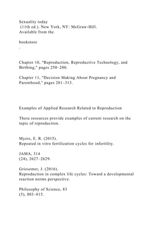 Sexuality today
(11th ed.). New York, NY: McGraw-Hill.
Available from the
bookstore
.
Chapter 10, "Reproduction, Reproductive Technology, and
Birthing," pages 250–280.
Chapter 11, "Decision Making About Pregnancy and
Parenthood," pages 281–313.
Examples of Applied Research Related to Reproduction
These resources provide examples of current research on the
topic of reproduction.
Myers, E. R. (2015).
Repeated in vitro fertilization cycles for infertility.
JAMA, 314
(24), 2627–2629.
Griesemer, J. (2016).
Reproduction in complex life cycles: Toward a developmental
reaction norms perspective.
Philosophy of Science, 83
(5), 803–815.
 