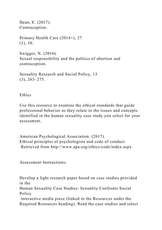 Dean, E. (2017).
Contraception.
Primary Health Care (2014+), 27
(1), 10.
Swigger, N. (2016).
Sexual responsibility and the politics of abortion and
contraception.
Sexuality Research and Social Policy, 13
(3), 263–275.
Ethics
Use this resource to examine the ethical standards that guide
professional behavior as they relate to the issues and concepts
identified in the human sexuality case study you select for your
assessment.
American Psychological Association. (2017).
Ethical principles of psychologists and code of conduct.
Retrieved from http://www.apa.org/ethics/code/index.aspx
Assessment Instructions:
Develop a light research paper based on case studies provided
in the
Human Sexuality Case Studies: Sexuality Confronts Social
Policy
interactive media piece (linked in the Resources under the
Required Resources heading). Read the case studies and select
 