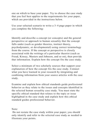 one on which to base your paper. Try to choose the case study
that you feel best applies to the requirements for your paper,
which are provided in the instructions below.
Use your selected scenario to write a 3–4 page paper in which
you complete the following:
Identify and describe a concept (or concepts) and the general
perspective or approach to human sexuality that the concept
falls under (such as gender theories, instinct theory,
psychodynamic, or developmental) using correct terminology
from the course. If the concept or perspective is closely
associated with the writings of a particular theorist (such as
Freud, Kinsey, Masters and Johnson, and so on), then provide
that information. Explain how the concept fits the case study.
Select a minimum of two scholarly sources that support your
explanation of how the concept fits the case study. Connect
what you have learned in your research by integrating and
combining information from your source articles with the case
study.
Examine and explain how ethical standards guide professional
behavior as they relate to the issues and concepts identified in
the selected human sexuality case study. You must state the
specific ethical standard that relates to the topic or issue
highlighted in the case study and explain how this ethical
standard guides professional behavior.
Note:
Do not restate the case study within your paper; you should
only identify and refer to the selected case study as needed to
illustrate your points.
 
