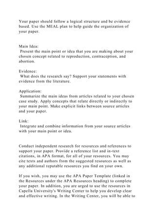 Your paper should follow a logical structure and be evidence
based. Use the MEAL plan to help guide the organization of
your paper.
Main Idea:
Present the main point or idea that you are making about your
chosen concept related to reproduction, contraception, and
abortion.
Evidence:
What does the research say? Support your statements with
evidence from the literature.
Application:
Summarize the main ideas from articles related to your chosen
case study. Apply concepts that relate directly or indirectly to
your main point. Make explicit links between source articles
and your paper.
Link:
Integrate and combine information from your source articles
with your main point or idea.
Conduct independent research for resources and references to
support your paper. Provide a reference list and in-text
citations, in APA format, for all of your resources. You may
cite texts and authors from the suggested resources as well as
any additional reputable resources you find on your own.
If you wish, you may use the APA Paper Template (linked in
the Resources under the APA Resources heading) to complete
your paper. In addition, you are urged to use the resources in
Capella University's Writing Center to help you develop clear
and effective writing. In the Writing Center, you will be able to
 