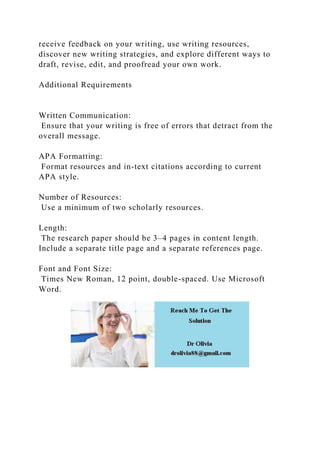 receive feedback on your writing, use writing resources,
discover new writing strategies, and explore different ways to
draft, revise, edit, and proofread your own work.
Additional Requirements
Written Communication:
Ensure that your writing is free of errors that detract from the
overall message.
APA Formatting:
Format resources and in-text citations according to current
APA style.
Number of Resources:
Use a minimum of two scholarly resources.
Length:
The research paper should be 3–4 pages in content length.
Include a separate title page and a separate references page.
Font and Font Size:
Times New Roman, 12 point, double-spaced. Use Microsoft
Word.
 
