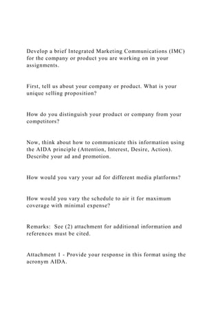Develop a brief Integrated Marketing Communications (IMC)
for the company or product you are working on in your
assignments.
First, tell us about your company or product. What is your
unique selling proposition?
How do you distinguish your product or company from your
competitors?
Now, think about how to communicate this information using
the AIDA principle (Attention, Interest, Desire, Action).
Describe your ad and promotion.
How would you vary your ad for different media platforms?
How would you vary the schedule to air it for maximum
coverage with minimal expense?
Remarks: See (2) attachment for additional information and
references must be cited.
Attachment 1 - Provide your response in this format using the
acronym AIDA.
 