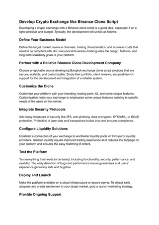 Develop Crypto Exchange like Binance Clone Script
Developing a crypto exchange with a Binance clone script is a good idea, especially if on a
tight schedule and budget. Typically, the development will unfold as follows:
Define Your Business Model
Define the target market, revenue channels, trading characteristics, and business costs that
need to be complied with. An unequivocal business model guides the design, features, and
long-term scalability goals of your platform.
Partner with a Reliable Binance Clone Development Company
Choose a reputable source developing Bangkok exchange clone script solutions that are
secure, scalable, and customizable. Study their portfolio, client reviews, and post-launch
support for the development and integration of a reliable system.
Customize the Clone
Customize your platform with your branding, trading pairs, UI, and some unique features.
Customization helps your exchange to emphasize some unique features catering to specific
needs of the users or the market.
Integrate Security Protocols
Add many measures of security like 2FA, anti-phishing, data encryption, KYC/AML, or DDoS
protection. Protection of user data and transactions builds trust and ensures compliance.
Configure Liquidity Solutions
Establish a connection of your exchange to worldwide liquidity pools or third-party liquidity
providers. Greater liquidity equals improved trading experience as it reduces the slippage on
your platform and ensures the easy matching of orders.
Test the Platform
Test everything that needs to be tested, including functionality, security, performance, and
usability. The early detection of bugs and performance issues guarantees end users'
experience genuinely safe and bug-free.
Deploy and Launch
Make the platform available on a cloud infrastructure or secure server. To attract early
adopters and create excitement in your target market, grab a launch marketing strategy.
Provide Ongoing Support
 