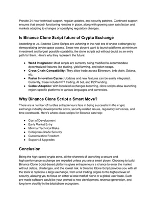 Provide 24-hour technical support, regular updates, and security patches. Continued support
ensures that smooth functioning remains in place, along with growing user satisfaction and
markets adapting to changes or specifying regulatory changes.
Is Binance Clone Script future of Crypto Exchange
According to us, Binance Clone Scripts are ushering in the next era of crypto exchanges by
democratizing crypto space access. Since new players want to launch platforms at minimum
investment and largest possible scalability, the clone scripts act without doubt as an entry
path for them. Here's why they represent the future:
●​ Web3 Integration: Most scripts are currently being modified to accommodate
decentralized features like staking, yield farming, and token swaps.
●​ Cross Chain Compatibility: They allow trade across Ethereum, bnb chain, Solana,
etc.
●​ Faster Innovation Cycles: Updates and new features can be easily integrated.
Currently, those include NFT trading, AI bot, and P2P lending.
●​ Global Adoption: With localized exchanges blooming, clone scripts allow launching
region-specific platforms in various languages and currencies.
Why Binance Clone Script a Smart Move?
There are a number of hurdles entrepreneurs face in being successful in the crypto
exchange industry-developmental costs, security-related issues, regulatory intricacies, and
time constraints. Here's where clone scripts for Binance can help:
●​ Cost of Development
●​ Early Market Entry
●​ Minimal Technical Risks
●​ Enterprise-Grade Security
●​ Customization Freedom
●​ Support & Upgrades
Conclusion
Being the high-speed crypto zone, all the channels of launching a secure and
high-performance exchange are impeded unless you are a smart player. Choosing to build
Binance Clone Script-based platforms gives entrepreneurs a chance to enter the market
without delays, challenges, and the lowest risk. A Binance Clone Script provides you with all
the tools to replicate a large exchange, from a full trading engine to the highest level of
security, allowing you to focus on either a local market niche or a global user base. Such
pre-made software would be your prompt to new development, revenue generation, and
long-term viability in the blockchain ecosystem.
 