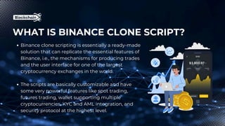 WHAT IS BINANCE CLONE SCRIPT?
Binance clone scripting is essentially a ready-made
solution that can replicate the essential features of
Binance, i.e., the mechanisms for producing trades
and the user interface for one of the largest
cryptocurrency exchanges in the world.
The scripts are basically customizable and have
some very powerful features like spot trading,
futures trading, wallet supporting multiple
cryptocurrencies, KYC and AML integration, and
security protocol at the highest level.
 