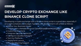 DEVELOP CRYPTO EXCHANGE LIKE
BINANCE CLONE SCRIPT
Developing a crypto exchange with a Binance clone script is a good idea, especially if
on a tight schedule and budget. Typically, the development will unfold as follows:
Define Your Business Model
Partner with a Reliable Binance Clone Development Company
Customize the Clone
Integrate Security Protocols
Configure Liquidity Solutions
Test the Platform
Deploy and Launch
Provide Ongoing Support
 