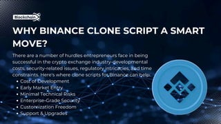 WHY BINANCE CLONE SCRIPT A SMART
MOVE?
There are a number of hurdles entrepreneurs face in being
successful in the crypto exchange industry-developmental
costs, security-related issues, regulatory intricacies, and time
constraints. Here's where clone scripts for Binance can help:
Cost of Development
Early Market Entry
Minimal Technical Risks
Enterprise-Grade Security
Customization Freedom
Support & Upgrades
 