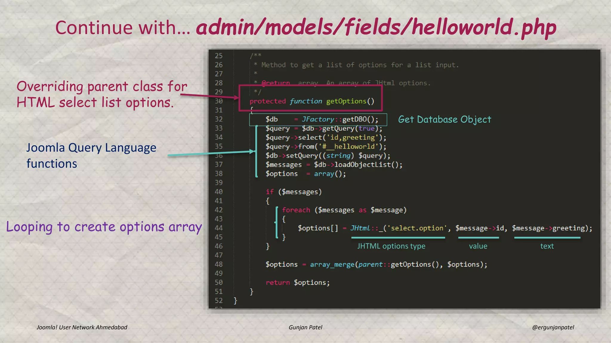 Continue with… admin/models/fields/helloworld.php
Joomla! User Network Ahmedabad Gunjan Patel @ergunjanpatel
Overriding parent class for
HTML select list options.
Get Database Object
Joomla Query Language
functions
Looping to create options array
JHTML options type value text
 