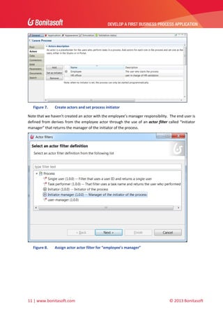 DEVELOP A FIRST BUSINESS PROCESS APPLICATION 
 

 
Figure 7.

Create actors and set process initiator  

Note that we haven’t created an actor with the employee’s manager responsibility.  The end user is 
defined  from  derives  from  the  employee  actor  through  the  use  of  an  actor  filter  called  “Initiator 
manager” that returns the manager of the initiator of the process. 

 
Figure 8.

Assign actor actor filter for “employee’s manager” 

 

11 | www.bonitasoft.com 

 

 

© 2013 Bonitasoft 

 