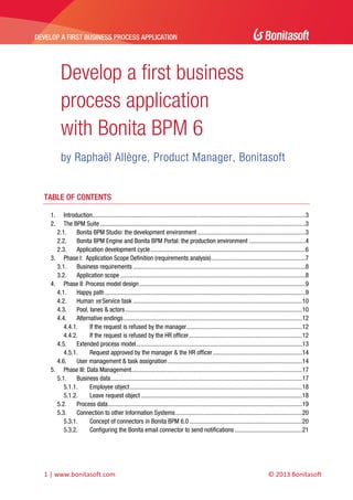 DEVELOP A FIRST BUSINESS PROCESS APPLICATION 
 

Develop a first business
process application
with Bonita BPM 6
by Raphaël Allègre, Product Manager, Bonitasoft
 

TABLE OF CONTENTS
1. 
2. 

Introduction........................................................................................................................................3 
The BPM Suite ...................................................................................................................................3 
2.1.  Bonita BPM Studio: the development environment .....................................................................3 
2.2.  Bonita BPM Engine and Bonita BPM Portal: the production environment ....................................4 
2.3.  Application development cycle ...................................................................................................6 
3.  Phase I: Application Scope Definition (requirements analysis) ............................................................7 
3.1.  Business requirements ..............................................................................................................8 
3.2.  Application scope ......................................................................................................................8 
4.  Phase II: Process model design ..........................................................................................................9 
4.1.  Happy path ................................................................................................................................9 
4.2.  Human vs Service task ............................................................................................................10 
4.3.  Pool, lanes & actors .................................................................................................................10 
4.4.  Alternative endings ..................................................................................................................12 
4.4.1. 
If the request is refused by the manager..........................................................................12 
4.4.2. 
If the request is refused by the HR officer ........................................................................12 
4.5.  Extended process model ..........................................................................................................13 
4.5.1. 
Request approved by the manager & the HR officer .........................................................14 
4.6.  User management & task assignation ......................................................................................14 
5.  Phase III: Data Management .............................................................................................................17 
5.1.  Business data ..........................................................................................................................17 
5.1.1. 
Employee object ..............................................................................................................18 
5.1.2. 
Leave request object .......................................................................................................18 
5.2.  Process data ............................................................................................................................19 
5.3.  Connection to other Information Systems .................................................................................20 
5.3.1. 
Concept of connectors in Bonita BPM 6.0 ........................................................................20 
5.3.2. 
Configuring the Bonita email connector to send notifications ...........................................21 

1 | www.bonitasoft.com 

 

© 2013 Bonitasoft 

 