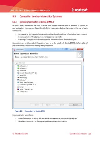  

DEVELOP A FIRST BUSINESS PROCESS APPLICATION 

 

5.3.

Connection to other Information Systems

5.3.1.

Concept of connectors in Bonita BPM 6.0

In  Bonita  BPM,  connectors  are  used  to  make  your process  interact  with  an  external  IT  system.  In 
our  application  example,  we  have  identified  the  3  use  cases  below  that  require  the  use  of  such 
connectors: 




Retrieving or storing data from an external database (employee information, leave request)  
Sending email notifications whenever decisions are made 
Creating a Google Calendar event to share information with other employees 

Connectors can be triggered at the process level or at the task level. Bonita BPM 6.0 offers a list of 
pre‐built connectors as illustrated by the figure below. 

 
Figure 15.

Connectors in Bonita BPM 

In our example, we will use: 



Email connectors to notify the requestor about the status of the leave request 
Database connectors to display or update employee information 

© 2013 Bonitasoft 

 

 www.bonitasoft.com  | 20 

 