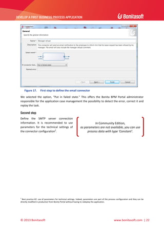  

DEVELOP A FIRST BUSINESS PROCESS APPLICATION 

 

 
Figure 17.

First step to define the email connector 

We  selected  the  option,  “Put  in  failed  state.”  This  offers  the  Bonita  BPM  Portal  administrator 
responsible for the application case management the possibility to detect the error, correct it and 
replay the task. 

Second step
Define  the  SMTP  server  connection 
information.  It  is  recommended  to  use 
parameters  for  the  technical  settings  of 
the connector configuration2.  

In Community Edition,  
as parameters are not available, you can use 
process data with type ‘Constant’. 

 
 

 
2

 Best practice #2: use of parameters for technical settings. Indeed, parameters are part of the process configuration and they can be 
directly modified in production from Bonita Portal without having to redeploy the application. 

© 2013 Bonitasoft 

 

 www.bonitasoft.com  | 22 

 