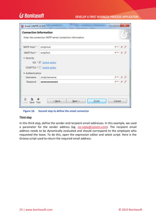 DEVELOP A FIRST BUSINESS PROCESS APPLICATION 
 

 
Figure 18.

Second step to define the email connector 

Third step
In this third step, define the sender and recipient email addresses. In this example, we used 
a  parameter  for  the  sender  address  (eg.  no‐reply@system.com).  The  recipient  email 
address  needs  to  be  dynamically  evaluated  and  should  correspond  to  the  employee  who 
requested the leave. To do this, open the expression editor and select script. Here is the 
Groovy script used to return the required email address: 

23 | www.bonitasoft.com 

 

© 2013 Bonitasoft 

 