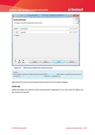  

DEVELOP A FIRST BUSINESS PROCESS APPLICATION 

 

 
Figure 19.

Third step to define the email connector 

Return 
BonitaUsers.getUserProfessionalContactInfo(apiAccessor,BonitaUsers.getProcessInstanceI
nitiator(apiAccessor,processInstanceId).getId()).getEmail(); 

 
Note that this script uses a provided Groovy function from the Bonita category. 

Fourth step
Define the object, the content and the attachment(s) if applicable. In our case, both the object and 
the content are dynamic. 

© 2013 Bonitasoft 

 

 www.bonitasoft.com  | 24 

 