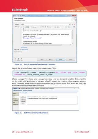 DEVELOP A FIRST BUSINESS PROCESS APPLICATION 
 

 
Figure 20.

Fourth step to define the email connector 

Here is the script definition used for the object called “Title”: 
return  managerFirstName+"  "+managerLastName+"has  refused  your  leave  request 
submitted on:"+leave_request_creation_date;

 

Where  managerFirstName  and  managerLastName  are  two  transient  variables  defined  at  the 
service task level (“Notification of manager refusal”). Indeed, the rich text editor provided with the 
email connector allows inserting process variables but no Groovy script. This is why we used two 
transient variables defined at the task level. 

 
Figure 21.

Definition of transient variables 

 
 

25 | www.bonitasoft.com 

 

© 2013 Bonitasoft 

 