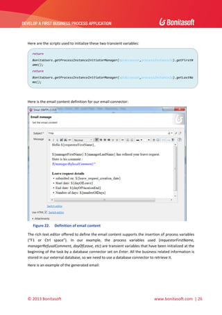  

DEVELOP A FIRST BUSINESS PROCESS APPLICATION 

 
 
Here are the scripts used to initialize these two transient variables:  
return 
BonitaUsers.getProcessInstanceInitiatorManager(apiAccessor,processInstanceId).getFirstN
ame(); 
return 
BonitaUsers.getProcessInstanceInitiatorManager(apiAccessor,processInstanceId).getLastNa
me(); 

 
 
Here is the email content definition for our email connector: 

 
Figure 22.

Definition of email content 

The rich text editor offered to define the email content supports the insertion of process variables 
(“F1  or  Ctrl  space”).  In  our  example,  the  process  variables  used  (requestorFirstName, 
managerRefusalComment, dayOfLeave, etc) are transient variables that have been initialized at the 
beginning of the task by a database connector set on Enter. All the business related information is 
stored in our external database, so we need to use a database connector to retrieve it. 
Here is an example of the generated email: 

© 2013 Bonitasoft 

 

 www.bonitasoft.com  | 26 

 