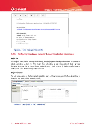 DEVELOP A FIRST BUSINESS PROCESS APPLICATION 
 

 
Figure 23.

5.3.3.

Email message with variables 

Configuring the database connector to store the submitted leave request

Objective
Although it is not visible in the process design, the employee leave request form will be part of the 
start  event  (See  section  36).  This  means  that  submitting  a  leave  request  will  start  a  process 
instance. The objective of the database connector in our case is to store all the information entered 
in the form while the leave request submission. 

Implementation
To add a connector on the form displayed at the start of the process, open the form by clicking on 
the pool and selecting the Application tab. 

 
Figure 24.

Add a form to start the process 

 

27 | www.bonitasoft.com 

 

© 2013 Bonitasoft 

 
