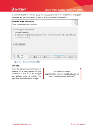 DEVELOP A FIRST BUSINESS PROCESS APPLICATION 
 
to use the text editor to write the query. The Groovy script editor is also part of this second option. 
In this case, we use the text editor in order to have access to the Groovy editor.    

 
Figure 27.

Choose connector editor 

Third step
Define the settings to access the external 
database.  As  a  good  practice,  we  use 
parameters  so  that  it  can  be  changed 
later  without  having  to  redeploy  the 
application if its configuration changes.  

In Community Edition,  
as parameters are not available, you can use 
process data with type ‘Constant’. 

 
 
 

29 | www.bonitasoft.com 

 

© 2013 Bonitasoft 

 