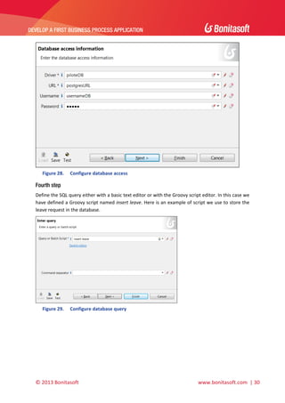  

DEVELOP A FIRST BUSINESS PROCESS APPLICATION 

 

 
Figure 28.

Configure database access 

Fourth step
Define the SQL query either with a basic text editor or with the Groovy script editor. In this case we 
have defined a Groovy script named insert leave. Here is an example of script we use to store the 
leave request in the database. 

 
Figure 29.

Configure database query 

© 2013 Bonitasoft 

 

 www.bonitasoft.com  | 30 

 
