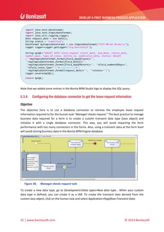 DEVELOP A FIRST BUSINESS PROCESS APPLICATION 
 
import java.text.DateFormat; 
import java.text.SimpleDateFormat; 
import java.util.logging.Logger; 
Date request_date = new Date(); 
String status = "submitted"; 
DateFormat mySimpleDateFormat = new SimpleDateFormat("YYYY‐MM‐dd HH:mm:ss"); 
Logger logger=Logger.getLogger("org.bonitasoft"); 
 
String mySQL="INSERT INTO leave_request (start_date, end_date, return_date, 
number_days, type_of_leave, bonita_id, submission_date, status) VALUES 
('"+mySimpleDateFormat.format(field_dayOfLeave)+"', 
'"+mySimpleDateFormat.format(field_Date1)+"', 
'"+mySimpleDateFormat.format(field_dayOfReturn)+"', "+field_numberOfDays+", 
'"+field_leave_Type+"',"+loggedUserId+", 
'"+mySimpleDateFormat.format(request_date)+"', '"+status+"')"; 
logger.severe(mySQL); 
return mySQL; 

 
Note that we added some entries in the Bonita BPM Studio logs to display the SQL query. 

5.3.4.

Configuring the database connector to get the leave request information

Objective
The  objective  here  is  to  use  a  database  connector  to  retrieve  the  employee  leave  request 
information required to for the human task “Manager checks request.” The best practice to manage 
business  data  required  for  a  form  is  to  create  a  custom  transient  data  type  (Java  object)  and 
initialize  it  with  a  single  database  connector.  This  way,  you  will  avoid  impacting  the  form 
performance with too many connectors in the forms. Also, using a transient data at the form level 
will avoid storing business data in the Bonita BPM Engine database. 

 
Figure 30.

Manager checks request task 

To  create  a  new  data  type,  go  to  Development>Data  types>New  data  type…  When  your  custom 
data  type  is  defined,  you  can  create  it  as  a  JAR.  To  create  the  transient  data  derived  from  the 
custom Java object, click on the human task and select Application>Pageflow>Transient Data. 

31 | www.bonitasoft.com 

 

© 2013 Bonitasoft 

 