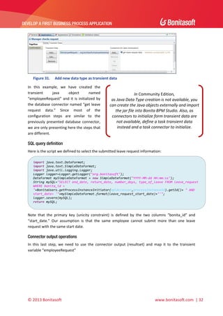  

DEVELOP A FIRST BUSINESS PROCESS APPLICATION 

 

 
Figure 31.

Add new data type as transient data 

In  this  example,  we  have  created  the 
transient 
java 
object 
named 
“employeeRequest”  and  it  is  initialized  by 
the  database  connector  named  “get  leave 
request  data.”  Since  most  of  the 
configuration  steps  are  similar  to  the 
previously  presented  database  connector, 
we are only presenting here the steps that 
are different.  

In Community Edition,  
as Java Data Type creation is not available, you 
can create the Java objects externally and import 
the jar file into Bonita BPM Studio. Also, as 
connectors to initialize form transient data are 
not available, define a task transient data 
instead and a task connector to initialize. 

SQL query definition
Here is the script we defined to select the submitted leave request information: 
import java.text.DateFormat; 
import java.text.SimpleDateFormat; 
import java.util.logging.Logger; 
Logger logger=Logger.getLogger("org.bonitasoft"); 
DateFormat mySimpleDateFormat = new SimpleDateFormat("YYYY‐MM‐dd HH:mm:ss"); 
String mySQL="SELECT end_date, return_date, number_days, type_of_leave FROM leave_request 
WHERE bonita_id = 
"+BonitaUsers.getProcessInstanceInitiator(apiAccessor,processInstanceId).getId()+ " AND 
start_date= '"+mySimpleDateFormat.format(leave_request_start_date)+"'"; 
logger.severe(mySQL); 
return mySQL; 

 
Note  that  the  primary  key  (unicity  constraint)  is  defined  by  the  two  columns  “bonita_id”  and 
“start_date.”  Our  assumption  is  that  the  same  employee  cannot  submit  more  than  one  leave 
request with the same start date. 

Connector output operations
In  this  last  step,  we  need  to  use  the  connector  output  (resultset)  and  map  it  to  the  transient 
variable “employeeRequest”  

© 2013 Bonitasoft 

 

 www.bonitasoft.com  | 32 

 