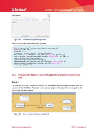 DEVELOP A FIRST BUSINESS PROCESS APPLICATION 
 

 
Figure 32.

Connector output configuration 

Here is the script we used to define the mapping. 
import org.bonitasoft.employeeleaverequest.LeaveRequest;
import java.util.Date; 
resultset.next(); 
LeaveRequest employeeRequest = new LeaveRequest(); 
Date endDate = new Date(resultset.getDate("end_date").getTime()); 
Date returnEnd = new Date(resultset.getDate("return_date").getTime()); 
employeeRequest.setEndDate(endDate); 
employeeRequest.setReturnDate(returnEnd); 
employeeRequest.setLeaveType(resultset.getString("type_of_leave")); 
employeeRequest.setNumberDays(resultset.getInt("number_days")); 
return employeeRequest; 

 
 

5.3.5.

Configuring the database connector to update the employee’s remaining leave
days

Objective
The objective is to use a connector to update the employee’s remaining leave days right after the 
approval  of  the  HR  officer.  As  shown  on  the  process  diagram,  this  operation  is  managed  by  the 
service task “database update.”  

 
Figure 33.

Leave request database update task 

33 | www.bonitasoft.com 

 

© 2013 Bonitasoft 

 