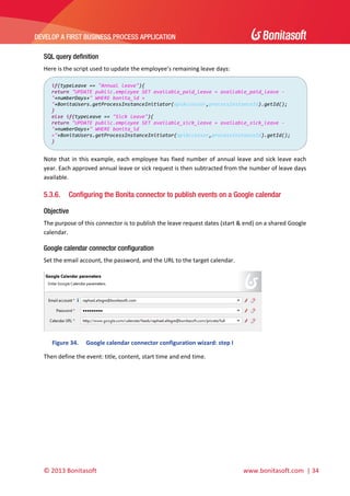  

DEVELOP A FIRST BUSINESS PROCESS APPLICATION 

 
SQL query definition
Here is the script used to update the employee’s remaining leave days: 
if(typeLeave == "Annual leave"){
return "UPDATE public.employee SET available_paid_leave = available_paid_leave ‐ 
"+numberDays+" WHERE bonita_id = 
"+BonitaUsers.getProcessInstanceInitiator(apiAccessor,processInstanceId).getId(); 
} 
else if(typeLeave == "Sick leave"){ 
return "UPDATE public.employee SET available_sick_leave = available_sick_leave ‐ 
"+numberDays+" WHERE bonita_id 
="+BonitaUsers.getProcessInstanceInitiator(apiAccessor,processInstanceId).getId(); 
} 

 
Note  that  in  this  example,  each  employee  has  fixed  number  of  annual  leave  and  sick  leave  each 
year. Each approved annual leave or sick request is then subtracted from the number of leave days 
available. 

5.3.6.

Configuring the Bonita connector to publish events on a Google calendar

Objective
The purpose of this connector is to publish the leave request dates (start & end) on a shared Google 
calendar.  

Google calendar connector configuration
Set the email account, the password, and the URL to the target calendar. 

 
Figure 34.

Google calendar connector configuration wizard: step I 

Then define the event: title, content, start time and end time.  

© 2013 Bonitasoft 

 

 www.bonitasoft.com  | 34 

 