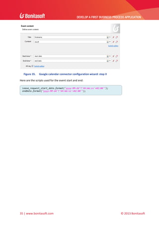 DEVELOP A FIRST BUSINESS PROCESS APPLICATION 
 

 
Figure 35.

Google calendar connector configuration wizard: step II 

Here are the scripts used for the event start and end: 
leave_request_start_date.format("yyyy‐MM‐dd'T'HH:mm:ss'+02:00'");
endDate.format("yyyy‐MM‐dd'T'HH:mm:ss'+02:00'"); 

 

35 | www.bonitasoft.com 

 

 

 

© 2013 Bonitasoft 

 