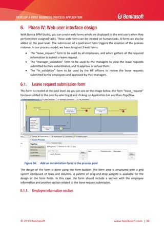  

DEVELOP A FIRST BUSINESS PROCESS APPLICATION 

 

6. Phase IV: Web user interface design
With Bonita BPM Studio, you can create web forms which are displayed to the end users when they 
perform their assigned tasks. These web forms can be created on human tasks. A form can also be 
added  at  the  pool  level.  The  submission  of  a  pool‐level  form  triggers  the  creation  of  the  process 
instance. In our process model, we have designed 3 web forms: 




6.1.

The “leave_request” form to be used by all employees, and which gathers all the required 
information to submit a leave request. 
The  “manager_validation”  form  to  be  used  by  the  managers  to  view  the  leave  requests 
submitted by their subordinates, and to approve or refuse them. 
The  “hr_validation”  form  to  be  used  by  the  HR  officers  to  review  the  leave  requests 
submitted by the employees and approved by their managers. 

Leave request submission form

This form is created at the pool level. As you can see on the image below, the form “leave_request” 
has been added to the pool by selecting it and clicking on Application tab and then Pageflow.  

 
Figure 36.

Add an instantiation form to the process pool 

The  design  of  the  form  is  done  using  the  form  builder.  The  form  area  is  structured  with  a  grid 
system  composed  of  rows  and  columns.  A  palette  of  drag‐and‐drop  widgets  is  available  for  the 
design  of  the  form  fields.  In  this  case,  the  form  should  include  a  section  with  the  employee 
information and another section related to the leave request submission. 

6.1.1.

Employee information section

© 2013 Bonitasoft 

 

 www.bonitasoft.com  | 36 

 