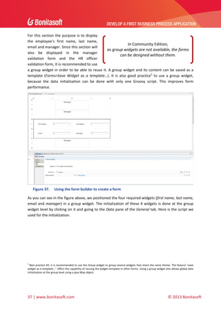 DEVELOP A FIRST BUSINESS PROCESS APPLICATION 
 
For  this  section  the  purpose  is  to  display 
the  employee’s  first  name,  last  name, 
In Community Edition,  
email and manager. Since this section will 
as group widgets are not available, the forms 
also  be  displayed  in  the  manager 
can be designed without them. 
validation  form  and  the  HR  officer 
validation form, it is recommended to use 
a  group  widget  in  order  to  be  able  to reuse  it.  A  group  widget  and  its  content  can  be  saved  as  a 
template  (Forms>Save  Widget  as  a  template…).  It  is  also  good  practice3  to  use  a  group  widget, 
because  the  data  initialization  can  be  done  with  only  one  Groovy  script.  This  improves  form 
performance.  

 
Figure 37.

Using the form builder to create a form 

As you can see in the figure above, we positioned the four required widgets (first name, last name, 
email  and  manager)  in  a  group  widget.  The  initialization  of  these  4  widgets  is  done  at  the  group 
widget level by clicking on it and going to the Data pane of the General tab. Here is the script we 
used for the initialization: 

 
3

 Best practice #3: it is recommended to use the Group widget to group several widgets that share the same theme. The feature “save 
widget as a template…” offers the capability of reusing the widget template in other forms. Using a group widget also allows global data 
initialization at the group level using a java Map object. 

37 | www.bonitasoft.com 

 

© 2013 Bonitasoft 

 