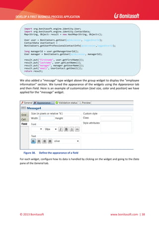  

DEVELOP A FIRST BUSINESS PROCESS APPLICATION 

 
import org.bonitasoft.engine.identity.User;
import org.bonitasoft.engine.identity.ContactData; 
Map<String, Object> result = new HashMap<String, Object>(); 
 
User user = BonitaUsers.getUser(apiAccessor, loggedUserId); 
ContactData UserContact = 
BonitaUsers.getUserProfessionalContactInfo(apiAccessor,loggedUserId); 
 
long managerId = user.getManagerUserId(); 
User manager = BonitaUsers.getUser(apiAccessor, managerId); 
 
result.put("firstname", user.getFirstName()); 
result.put("lastname", user.getLastName()); 
result.put("manager", manager.getUserName()); 
result.put("email", UserContact.getEmail()); 
return result; 

 

We also added a “message” type widget above the group widget to display the “employee 
information” section. We tuned the appearance of the widgets using the Appearance tab 
and then Field. Here is an example of customization (text size, color and position) we have 
applied for the “message” widget. 
 

 
Figure 38.

Define the appearance of a field 

For each widget, configure how its data is handled by clicking on the widget and going to the Data 
pane of the General tab. 
 

© 2013 Bonitasoft 

 

 www.bonitasoft.com  | 38 

 