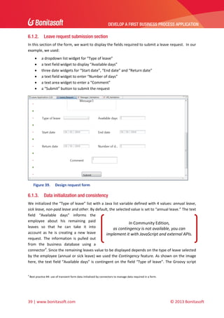 DEVELOP A FIRST BUSINESS PROCESS APPLICATION 
 

6.1.2.

Leave request submission section

In this section of the form, we want to display the fields required to submit a leave request.  In our 
example, we used: 







a dropdown list widget for “Type of leave” 
a text field widget to display “Available days” 
three date widgets for “Start date”, “End date” and “Return date”  
a text field widget to enter “Number of days” 
a text area widget to enter a “Comment” 
a “Submit” button to submit the request 

 
Figure 39.

6.1.3.

Design request form 

Data initialization and consistency

We initialized the “Type of leave” list with a Java list variable defined with 4 values: annual leave, 
sick leave, non‐paid leave and other. By default, the selected value is set to “annual leave.” The text 
field  “Available  days”  informs  the 
employee  about  his  remaining  paid 
In Community Edition,  
leaves  so  that  he  can  take  it  into 
as contingency is not available, you can 
account  as  he  is  creating  a  new  leave 
implement it with JavaScript and external APIs. 
request.  The  information  is  pulled  out 
from  the  business  database  using  a 
connector4. Since the remaining leaves value to be displayed depends on the type of leave selected 
by the employee (annual or sick leave) we used the Contingency feature. As shown on the image 
here,  the  text  field  “Available  days”  is  contingent  on  the  field  “Type  of  leave”.  The  Groovy  script 
 
4

 Best practice #4: use of transient form data initialized by connectors to manage data required in a form. 

39 | www.bonitasoft.com 

 

© 2013 Bonitasoft 

 