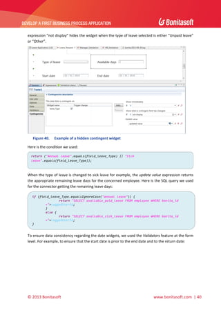  

DEVELOP A FIRST BUSINESS PROCESS APPLICATION 

 
expression “not display” hides the widget when the type of leave selected is either “Unpaid leave” 
or “Other”.  

 
Figure 40.

Example of a hidden contingent widget 

Here is the condition we used: 
return ("Annual leave".equals(field_leave_Type) || "Sick 
leave".equals(field_leave_Type)); 

 
When the type of leave is changed to sick leave for example, the update value expression returns 
the appropriate remaining leave days for the concerned employee. Here is the SQL query we used 
for the connector getting the remaining leave days: 
if (field_leave_Type.equalsIgnoreCase("annual leave")) {
 
return "SELECT available_paid_leave FROM employee WHERE bonita_id 
="+loggedUserId; 
} 
else { 
return "SELECT available_sick_leave FROM employee WHERE bonita_id 
="+loggedUserId; 
} 

 

To ensure data consistency regarding the date widgets, we used the Validators feature at the form 
level. For example, to ensure that the start date is prior to the end date and to the return date: 

© 2013 Bonitasoft 

 

 www.bonitasoft.com  | 40 

 