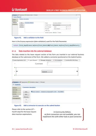 DEVELOP A FIRST BUSINESS PROCESS APPLICATION 
 

 
Figure 41.

Add a validator to the field 

Here is the Groovy expression (date validation) used for the field Parameter.  
return field_dayOfLeave.before(field_Date1)&&field_Date1.before(field_dayOfReturn);

6.1.4.

 

Data insertion into the external database

The  data  related  to  the  leave  request  section  of  the  form  are  inserted  in  our  external  business 
database at the submission of the form. We added a connector positioned on the Submit button. 

 
Figure 42.

Add a connector to execute on the submit button 

Please refer to the section (27 – 
Fourth step) for the leave request 
data insertion explanations. 

41 | www.bonitasoft.com 

In Community Edition,  
as form connectors are not available, you can 
implement this with either task or pool connector.

 

© 2013 Bonitasoft 

 
