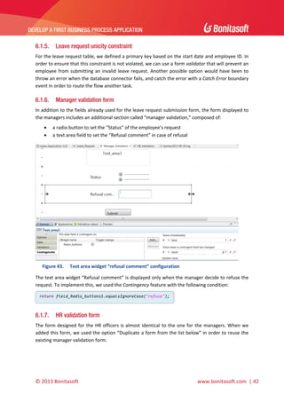  

DEVELOP A FIRST BUSINESS PROCESS APPLICATION 

 

6.1.5.

Leave request unicity constraint

For the leave request table, we defined a primary key based on the start date and employee ID. In 
order to ensure that this constraint is not violated, we can use a form validator that will prevent an 
employee  from  submitting  an  invalid  leave  request.  Another  possible  option  would  have  been  to 
throw an error when the database connector fails, and catch the error with a Catch Error boundary 
event in order to route the flow another task. 

6.1.6.

Manager validation form

In addition to the fields already used for the leave request submission form, the form displayed to 
the managers includes an additional section called “manager validation,” composed of: 



a radio button to set the “Status” of the employee’s request 
a text area field to set the “Refusal comment” in case of refusal 

 
Figure 43.

Text area widget “refusal comment” configuration 

The text area widget “Refusal comment” is displayed only when the manager decide to refuse the 
request. To implement this, we used the Contingency feature with the following condition: 
return field_Radio_buttons1.equalsIgnoreCase("refuse");

 

6.1.7.

HR validation form

The  form  designed  for  the  HR  officers  is  almost  identical  to  the  one  for  the  managers.  When  we 
added this form, we used the option “Duplicate a form from the list below” in order to reuse the 
existing manager validation form. 

© 2013 Bonitasoft 

 

 www.bonitasoft.com  | 42 

 