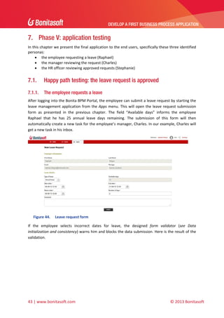 DEVELOP A FIRST BUSINESS PROCESS APPLICATION 
 

7. Phase V: application testing
In this chapter we present the final application to the end users, specifically these three identified 
personas: 
 the employee requesting a leave (Raphael) 
 the manager reviewing the request (Charles) 
 the HR officer reviewing approved requests (Stephanie) 

7.1.

Happy path testing: the leave request is approved

7.1.1.

The employee requests a leave

After logging into the Bonita BPM Portal, the employee can submit a leave request by starting the 
leave  management  application  from  the  Apps  menu.  This  will  open  the  leave  request  submission 
form  as  presented  in  the  previous  chapter.  The  field  “Available  days”  informs  the  employee 
Raphael  that  he  has  25  annual  leave  days  remaining.  The  submission  of  this  form  will  then 
automatically create a new task for the employee’s manager, Charles. In our example, Charles will 
get a new task in his inbox. 

 
Figure 44.

Leave request form 

If  the  employee  selects  incorrect  dates  for  leave,  the  designed  form  validator  (see  Data 
initialization and consistency) warns him and blocks the data submission. Here is the result of the 
validation. 

43 | www.bonitasoft.com 

 

© 2013 Bonitasoft 

 