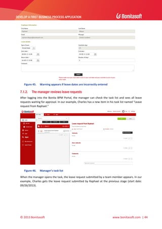  

DEVELOP A FIRST BUSINESS PROCESS APPLICATION 

 

 
Figure 45.

7.1.2.

Warning appears if leave dates are incorrectly entered 

The manager reviews leave requests

After  logging  into  the  Bonita  BPM  Portal,  the  manager  can  check  the  task  list  and  sees  all  leave 
requests waiting for approval. In our example, Charles has a new item in his task list named “Leave 
request from Raphael.”  

 
Figure 46.

Manager’s task list 

When the manager opens the task, the leave request submitted by a team member appears. In our 
example,  Charles  gets  the  leave  request  submitted  by  Raphael  at  the  previous  stage  (start  date: 
09/26/2013). 

© 2013 Bonitasoft 

 

 www.bonitasoft.com  | 44 

 