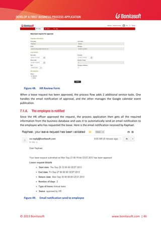  

DEVELOP A FIRST BUSINESS PROCESS APPLICATION 

 

 
Figure 48.

HR Review Form 

When  a  leave  request  has  been  approved,  the  process  flow  adds  2  additional  service  tasks.  One 
handles  the  email  notification  of  approval,  and  the  other  manages  the  Google  calendar  event 
publication.   

7.1.4.

The employee is notified

Since  the  HR  officer  approved  the  request,  the  process  application  then  gets  all  the  required 
information from the business database and uses it to automatically send an email notification to 
the employee who has requested the leave. Here is the email notification received by Raphael.  

 
Figure 49.

Email notification send to employee 

© 2013 Bonitasoft 

 

 www.bonitasoft.com  | 46 

 