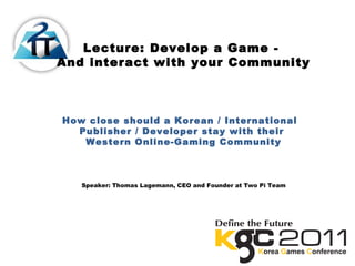 Lecture: Develop a Game -
And interact with your Community
How close should a Korean / International
Publisher / Developer stay with their
Western Online-Gaming Community
Speaker: Thomas Lagemann, CEO and Founder at Two Pi Team
 