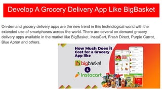 On-demand grocery delivery apps are the new trend in this technological world with the
extended use of smartphones across the world. There are several on-demand grocery
delivery apps available in the market like BigBasket, InstaCart, Fresh Direct, Purple Carrot,
Blue Apron and others.
Develop A Grocery Delivery App Like BigBasket
 