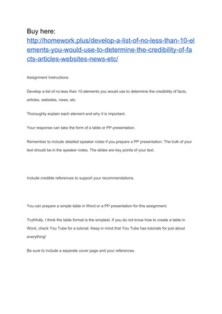 Buy here:
http://homework.plus/develop-a-list-of-no-less-than-10-el
ements-you-would-use-to-determine-the-credibility-of-fa
cts-articles-websites-news-etc/
Assignment Instructions
Develop a list of no less than 10 elements you would use to determine the credibility of facts,
articles, websites, news, etc.
Thoroughly explain each element and why it is important.
Your response can take the form of a table or PP presentation.
Remember to include detailed speaker notes if you prepare a PP presentation. The bulk of your
text should be in the speaker notes. The slides are key points of your text.
Include credible references to support your recommendations.
You can prepare a simple table in Word or a PP presentation for this assignment.
Truthfully, I think the table format is the simplest. If you do not know how to create a table in
Word, check You Tube for a tutorial. Keep in mind that You Tube has tutorials for just about
everything!
Be sure to include a separate cover page and your references.
 